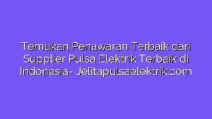 Temukan Penawaran Terbaik dari Supplier Pulsa Elektrik Terbaik di Indonesia