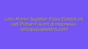 Laris Manis! Supplier Pulsa Elektrik Ini Jadi Pilihan Favorit di Indonesia